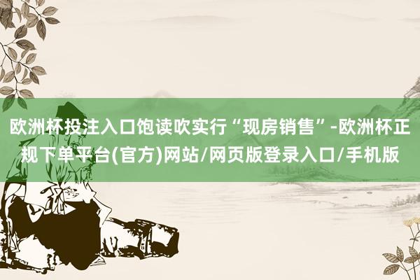 欧洲杯投注入口饱读吹实行“现房销售”-欧洲杯正规下单平台(官方)网站/网页版登录入口/手机版