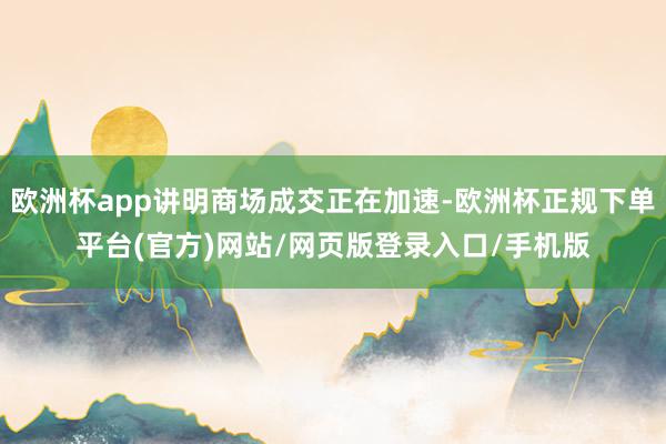 欧洲杯app讲明商场成交正在加速-欧洲杯正规下单平台(官方)网站/网页版登录入口/手机版