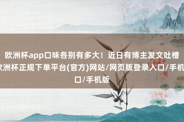 欧洲杯app口味各别有多大！近日有博主发文吐槽-欧洲杯正规下单平台(官方)网站/网页版登录入口/手机版