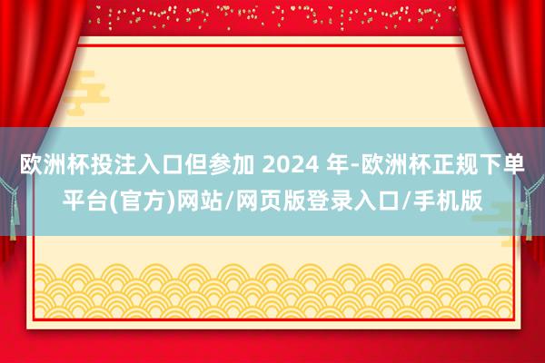 欧洲杯投注入口但参加 2024 年-欧洲杯正规下单平台(官方)网站/网页版登录入口/手机版