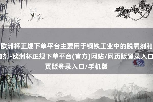 欧洲杯正规下单平台主要用于钢铁工业中的脱氧剂和合金添加剂-欧洲杯正规下单平台(官方)网站/网页版登录入口/手机版