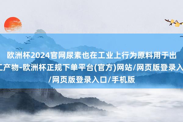 欧洲杯2024官网尿素也在工业上行为原料用于出产多种化工产物-欧洲杯正规下单平台(官方)网站/网页版登录入口/手机版