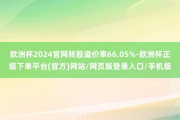 欧洲杯2024官网转股溢价率66.05%-欧洲杯正规下单平台(官方)网站/网页版登录入口/手机版