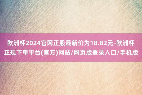 欧洲杯2024官网正股最新价为18.82元-欧洲杯正规下单平台(官方)网站/网页版登录入口/手机版