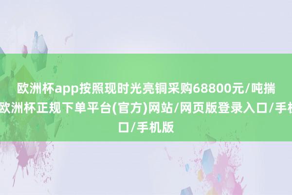 欧洲杯app按照现时光亮铜采购68800元/吨揣摸-欧洲杯正规下单平台(官方)网站/网页版登录入口/手机版