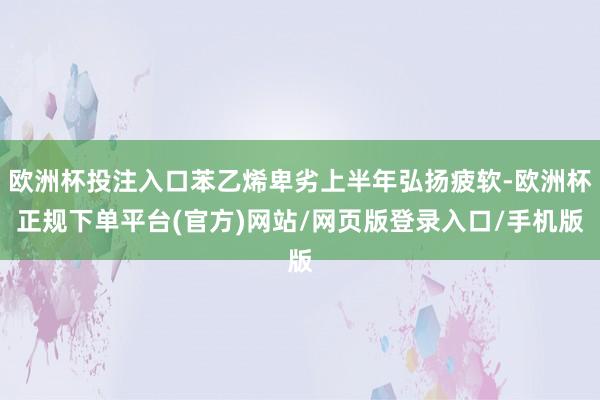 欧洲杯投注入口苯乙烯卑劣上半年弘扬疲软-欧洲杯正规下单平台(官方)网站/网页版登录入口/手机版