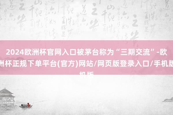 2024欧洲杯官网入口被茅台称为“三期交流”-欧洲杯正规下单平台(官方)网站/网页版登录入口/手机版