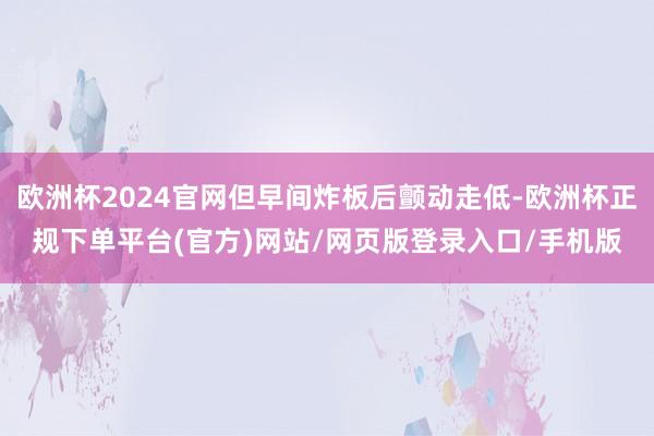 欧洲杯2024官网但早间炸板后颤动走低-欧洲杯正规下单平台(官方)网站/网页版登录入口/手机版