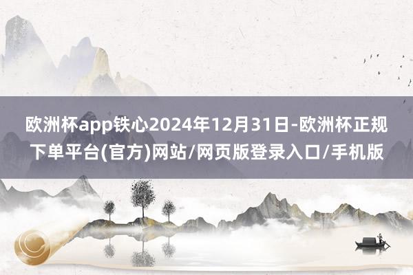 欧洲杯app铁心2024年12月31日-欧洲杯正规下单平台(官方)网站/网页版登录入口/手机版