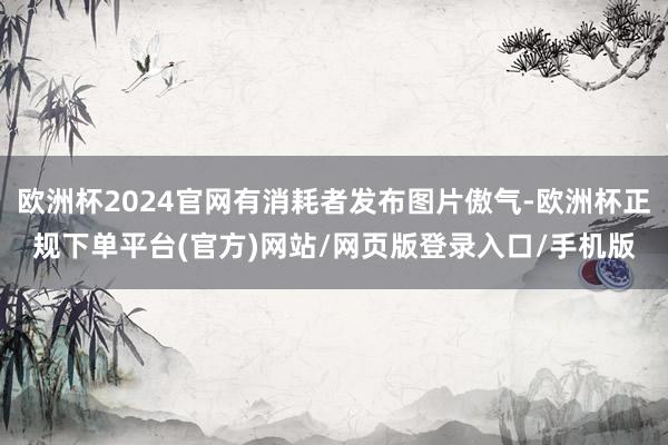 欧洲杯2024官网有消耗者发布图片傲气-欧洲杯正规下单平台(官方)网站/网页版登录入口/手机版