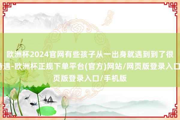 欧洲杯2024官网有些孩子从一出身就遇到到了很不好的待遇-欧洲杯正规下单平台(官方)网站/网页版登录入口/手机版