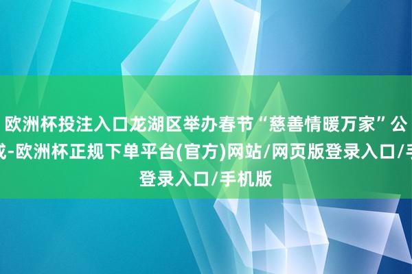 欧洲杯投注入口龙湖区举办春节“慈善情暖万家”公益看成-欧洲杯正规下单平台(官方)网站/网页版登录入口/手机版