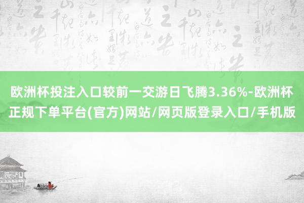 欧洲杯投注入口较前一交游日飞腾3.36%-欧洲杯正规下单平台(官方)网站/网页版登录入口/手机版