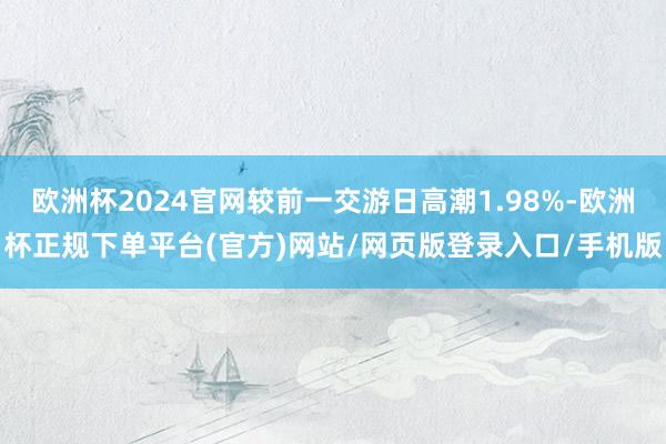 欧洲杯2024官网较前一交游日高潮1.98%-欧洲杯正规下单平台(官方)网站/网页版登录入口/手机版