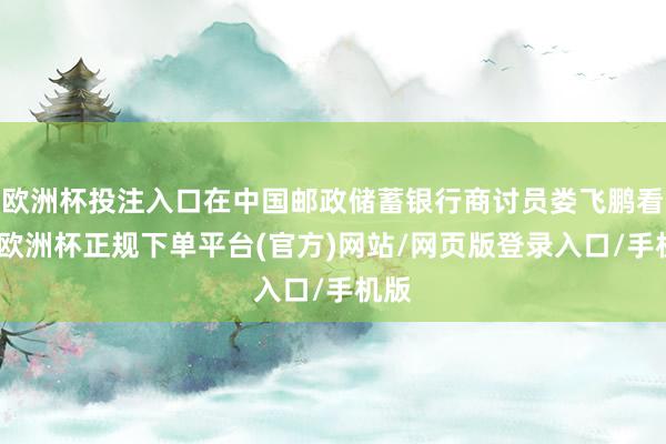 欧洲杯投注入口在中国邮政储蓄银行商讨员娄飞鹏看来-欧洲杯正规下单平台(官方)网站/网页版登录入口/手机版