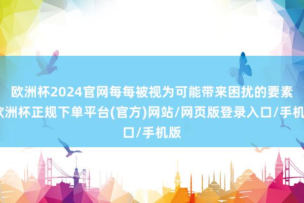 欧洲杯2024官网每每被视为可能带来困扰的要素-欧洲杯正规下单平台(官方)网站/网页版登录入口/手机版