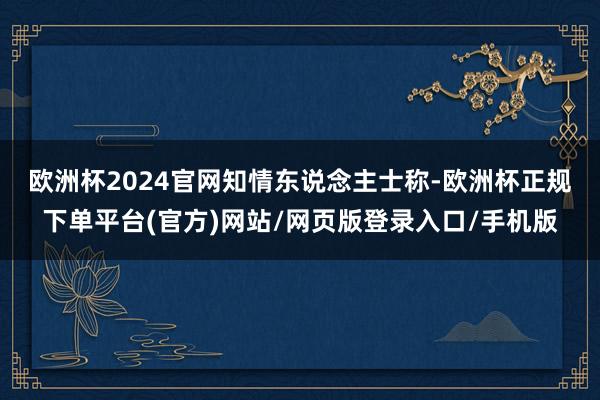 欧洲杯2024官网　　知情东说念主士称-欧洲杯正规下单平台(官方)网站/网页版登录入口/手机版