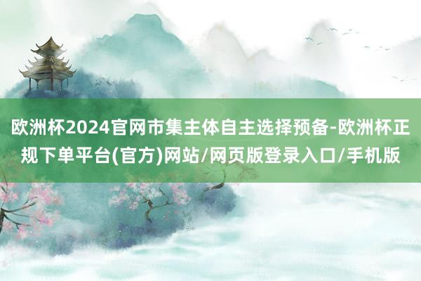 欧洲杯2024官网市集主体自主选择预备-欧洲杯正规下单平台(官方)网站/网页版登录入口/手机版