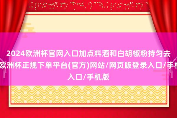 2024欧洲杯官网入口加点料酒和白胡椒粉持匀去腥-欧洲杯正规下单平台(官方)网站/网页版登录入口/手机版