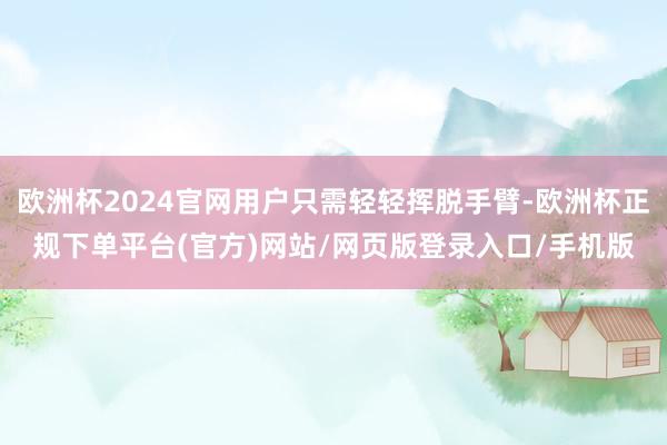 欧洲杯2024官网用户只需轻轻挥脱手臂-欧洲杯正规下单平台(官方)网站/网页版登录入口/手机版