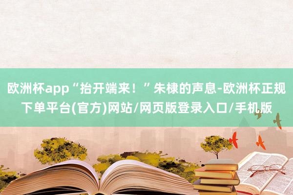 欧洲杯app“抬开端来！”朱棣的声息-欧洲杯正规下单平台(官方)网站/网页版登录入口/手机版