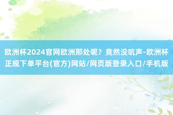 欧洲杯2024官网欧洲那处呢？竟然没吭声-欧洲杯正规下单平台(官方)网站/网页版登录入口/手机版