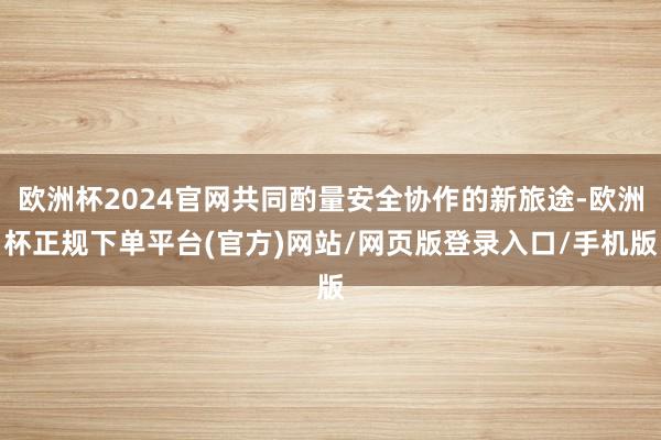 欧洲杯2024官网共同酌量安全协作的新旅途-欧洲杯正规下单平台(官方)网站/网页版登录入口/手机版