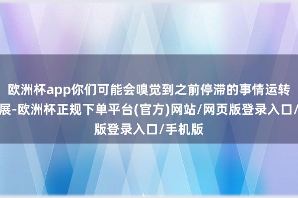 欧洲杯app你们可能会嗅觉到之前停滞的事情运转有了进展-欧洲杯正规下单平台(官方)网站/网页版登录入口/手机版