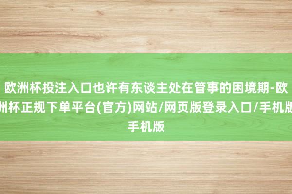 欧洲杯投注入口也许有东谈主处在管事的困境期-欧洲杯正规下单平台(官方)网站/网页版登录入口/手机版