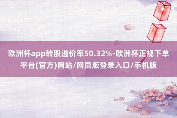 欧洲杯app转股溢价率50.32%-欧洲杯正规下单平台(官方)网站/网页版登录入口/手机版