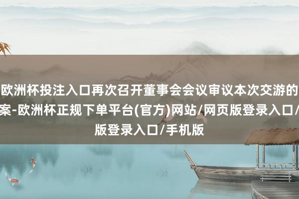 欧洲杯投注入口再次召开董事会会议审议本次交游的相关议案-欧洲杯正规下单平台(官方)网站/网页版登录入口/手机版