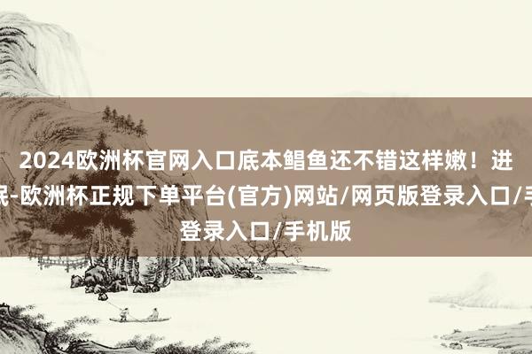 2024欧洲杯官网入口底本鲳鱼还不错这样嫩！进口一抿-欧洲杯正规下单平台(官方)网站/网页版登录入口/手机版